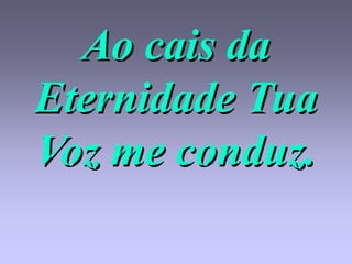 Ao cais da
Eternidade Tua
Voz me conduz.
 