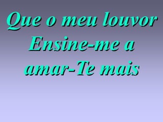 Que o meu louvor
  Ensine-me a
 amar-Te mais
 