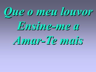 Que o meu louvor
  Ensine-me a
 Amar-Te mais
 