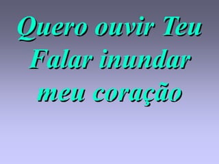 Quero ouvir Teu
 Falar inundar
 meu coração
 