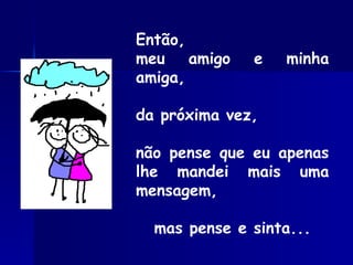 Então, meu amigo e minha amiga, da próxima vez, não pense que eu apenas lhe mandei mais uma mensagem, mas pense e sinta... 