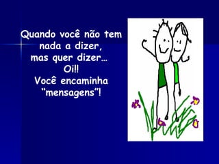 Quando você não tem nada a dizer, mas quer dizer…  Oi!! Você encaminha “mensagens”! 