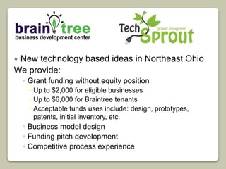  New technology based ideas in Northeast Ohio 
We provide: 
◦ Grant funding without equity position 
 Up to $2,000 for eligible businesses 
 Up to $6,000 for Braintree tenants 
 Acceptable funds uses include: design, prototypes, 
patents, initial inventory, etc. 
◦ Business model design 
◦ Funding pitch development 
◦ Competitive process experience 
 