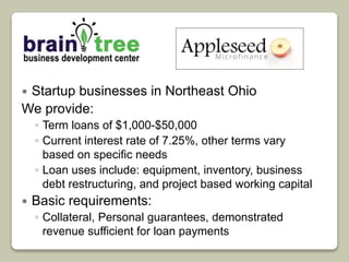  Startup businesses in Northeast Ohio 
We provide: 
◦ Term loans of $1,000-$50,000 
◦ Current interest rate of 7.25%, other terms vary 
based on specific needs 
◦ Loan uses include: equipment, inventory, business 
debt restructuring, and project based working capital 
 Basic requirements: 
◦ Collateral, Personal guarantees, demonstrated 
revenue sufficient for loan payments 
 
