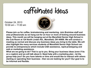 October 24, 2013 
10:00 am – 11:00 am 
Please join us for coffee, brainstorming and mentoring. Join Braintree staff and 
area professionals as we hang out for an hour or more of kicking around business 
ideas. This month we will be hanging out at the Mansfield Senior High School in 
the Cub Room at 124 North Linden Rd., Mansfield, OH 44906. We will conduct a 
meeting as normal and discuss any business ideas you bring to the table. We will 
also highlight the many services students of Mansfield Senior High School can 
provide to entrepreneurs which include CAD assistance, rapid prototyping and 
web or marketing assistance. 
What are we going to do? That is up to you. Bring your business ideas (even if its 
on a napkin) and we will talk about it. Need help with a marketing plan - let the 
group help you!! Do you have talents or time and would like to interact with others 
starting or operating their business - then we are looking for you!!! Our goal is to 
be informal and flexible. 
 