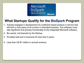 What Startups Qualify for the BizSpark Program 
1. Actively engaged in development of a software-based product or service that 
will form a core piece of its current or intended business. The software must: 
add significant and primary functionality to the integrated Microsoft software. 
2. Be owned, not licensed by the Startup. 
3. Privately held and in business for less than 5 years. 
4. Less than US $1 million in annual revenue. 
 