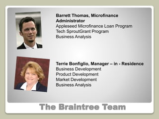 Barrett Thomas, Microfinance 
Administrator 
Appleseed Microfinance Loan Program 
Tech SproutGrant Program 
Business Analysis 
Terrie Bonfiglio, Manager – in - Residence 
Business Development 
Product Development 
Market Development 
Business Analysis 
The Braintree Team 
