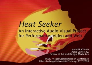 Heat Seeker
An Interactive Audio-Visual Project
for Performance, Video and Web


                                        Nuno N. Correia
                                       Aalto University,
                    School of Art and Design, Media Lab

                IADIS Visual Communication Conference
          Albert-Ludwigs-Universität Freiburg, 27.7.2010
 
