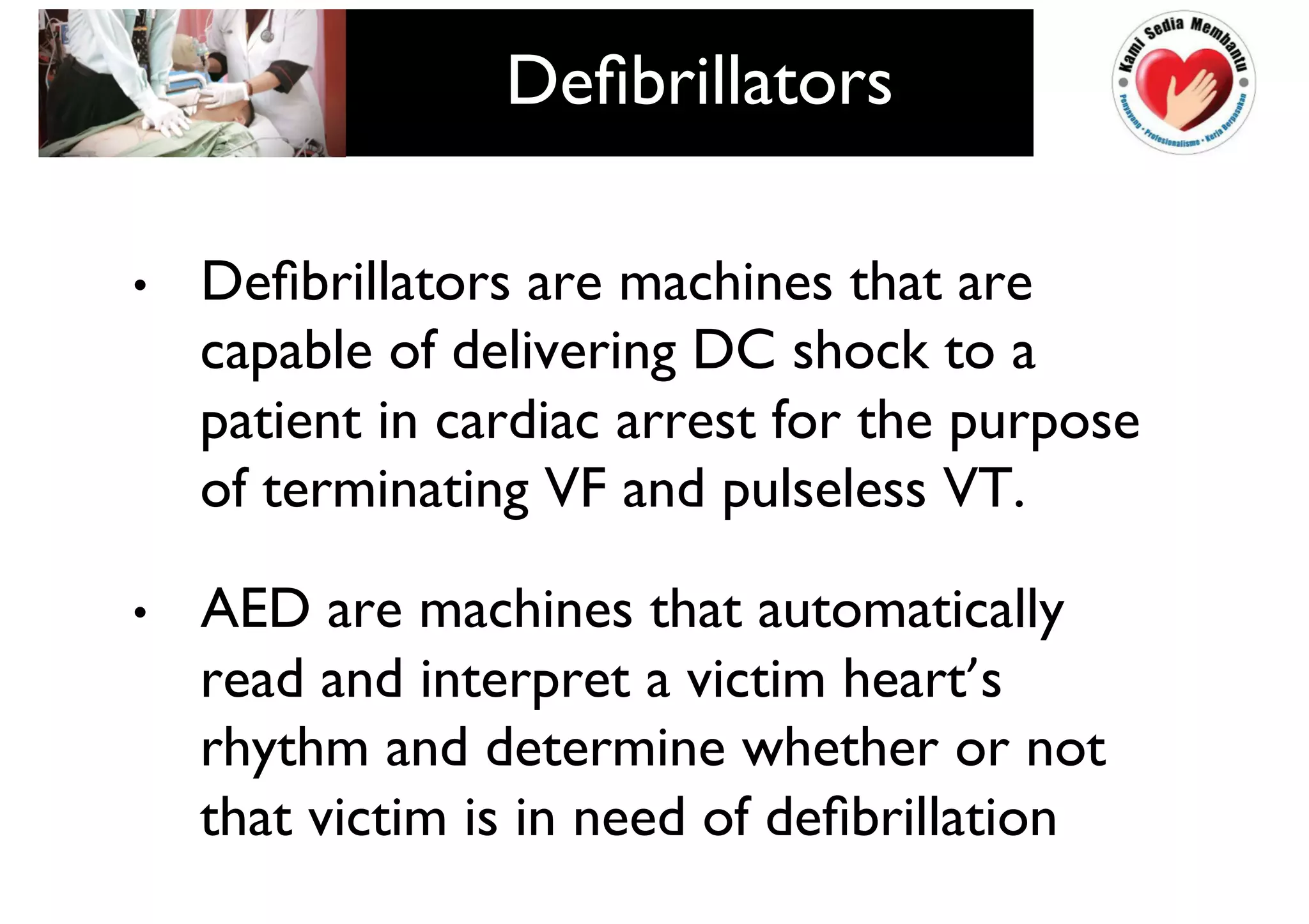 • Defibrillators are machines that are
capable of delivering DC shock to a
patient in cardiac arrest for the purpose
of terminating VF and pulseless VT.
• AED are machines that automatically
read and interpret a victim heart’s
rhythm and determine whether or not
that victim is in need of defibrillation
Defibrillators
 