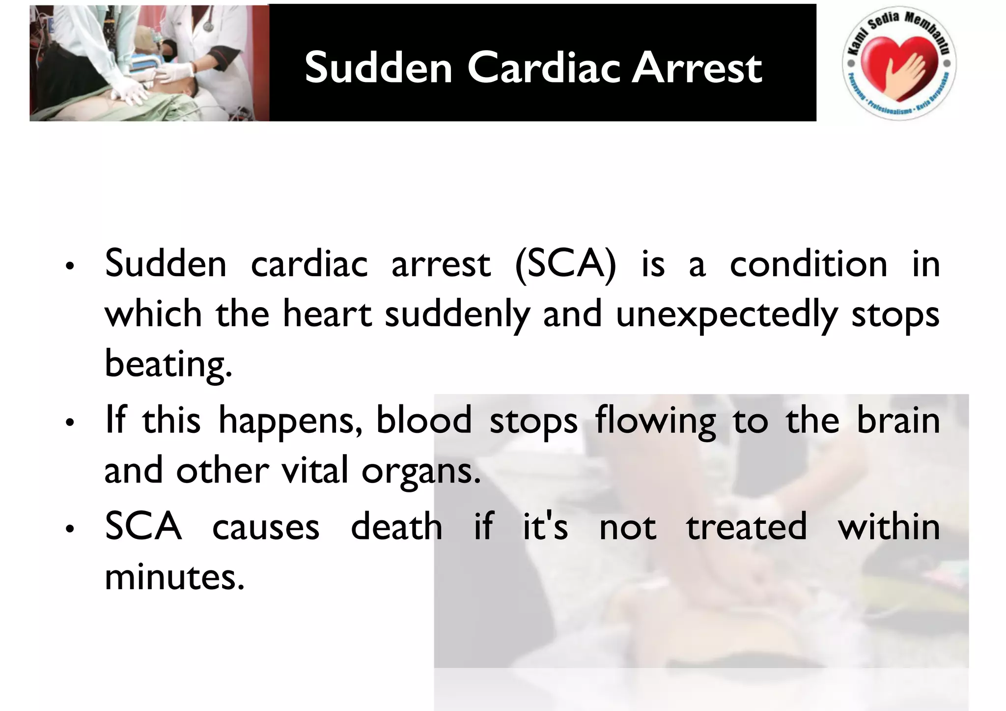 • Sudden cardiac arrest (SCA) is a condition in
which the heart suddenly and unexpectedly stops
beating.
• If this happens, blood stops flowing to the brain
and other vital organs.
• SCA causes death if it's not treated within
minutes.
SUDDEN CARDIAC ARRREST!
Sudden Cardiac Arrest!
 