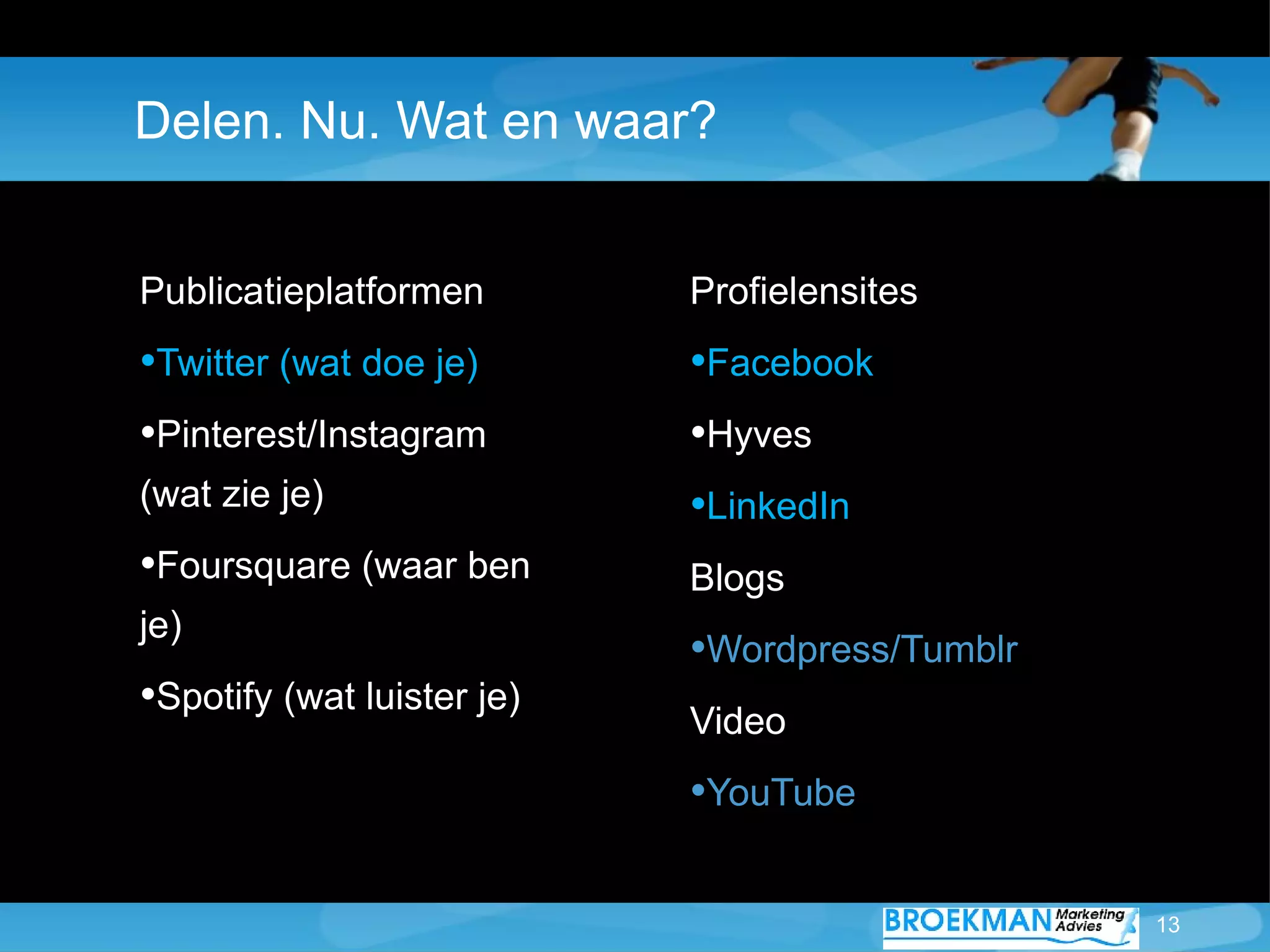 Delen. Nu. Wat en waar?


Publicatieplatformen        Profielensites
•Twitter (wat doe je)       •Facebook
•Pinterest/Instagram        •Hyves
(wat zie je)                •LinkedIn
•Foursquare (waar ben       Blogs
je)
                            •Wordpress/Tumblr
•Spotify (wat luister je)   Video
                            •YouTube

                                                13
 