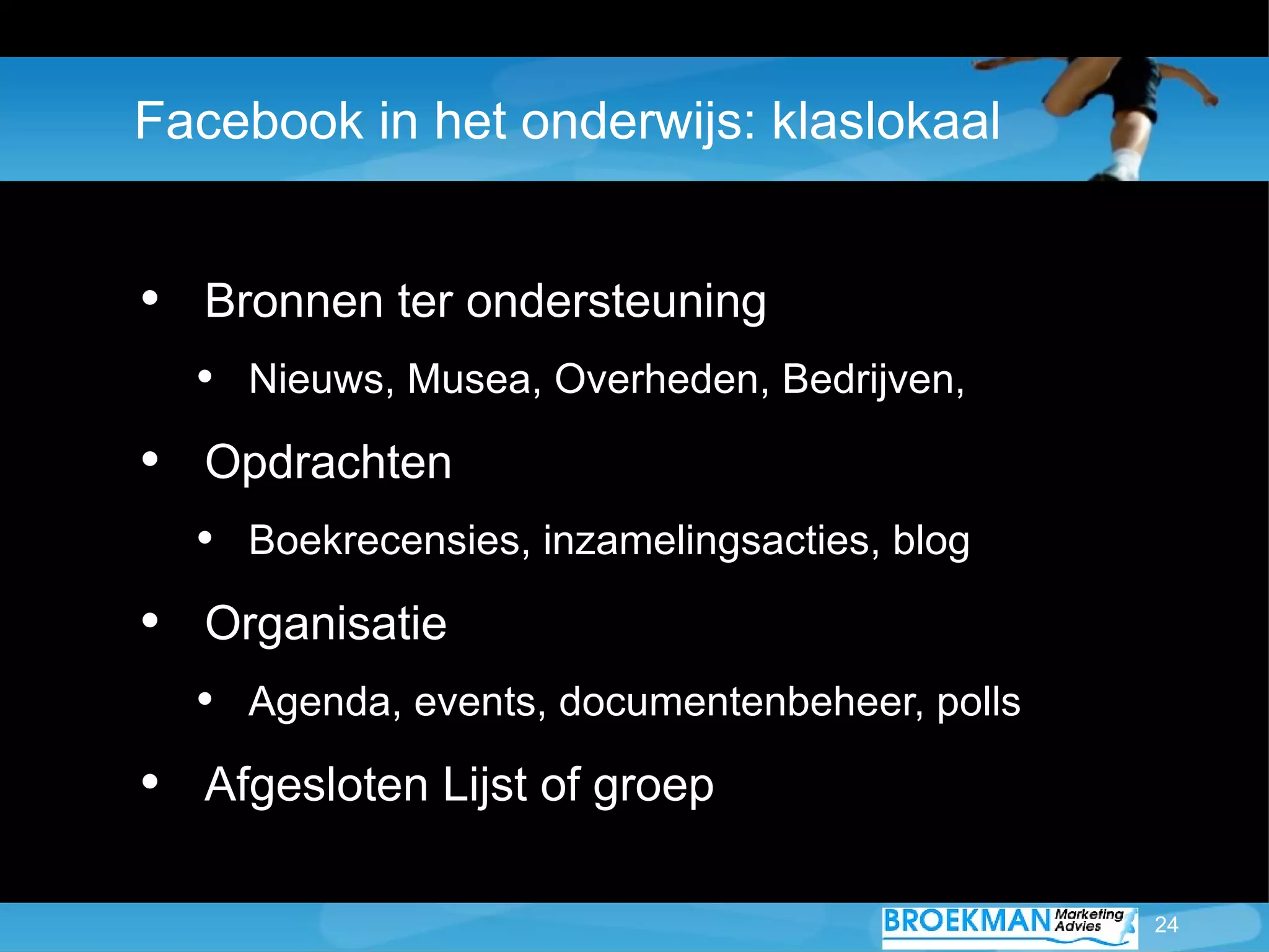 Facebook in het onderwijs: klaslokaal


• Bronnen ter ondersteuning
  • Nieuws, Musea, Overheden, Bedrijven,
• Opdrachten
  • Boekrecensies, inzamelingsacties, blog
• Organisatie
  • Agenda, events, documentenbeheer, polls
• Afgesloten Lijst of groep

                                              24
 