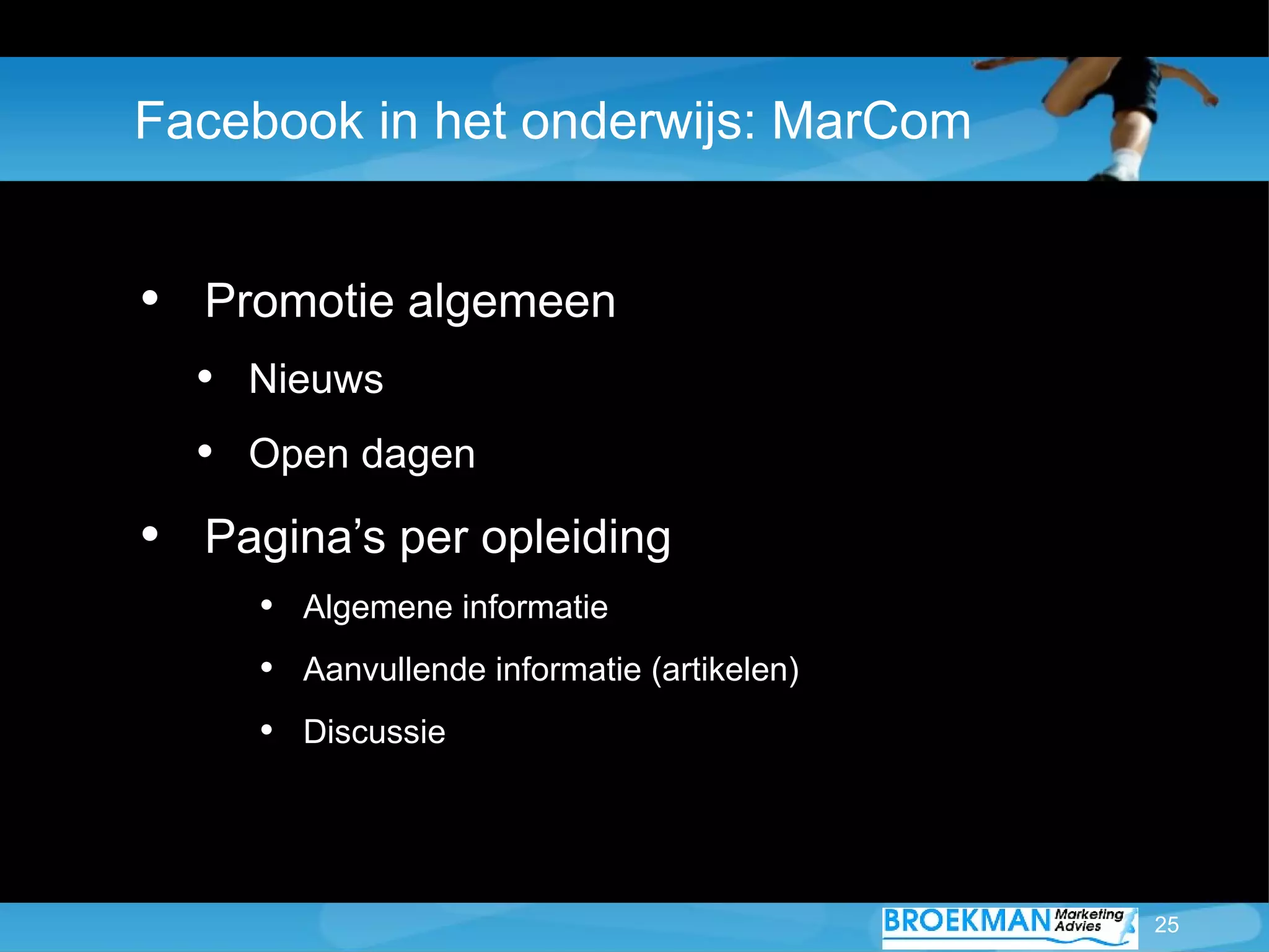 Facebook in het onderwijs: MarCom


• Promotie algemeen
  • Nieuws
  • Open dagen
• Pagina’s per opleiding
     • Algemene informatie
     • Aanvullende informatie (artikelen)
     • Discussie



                                            25
 