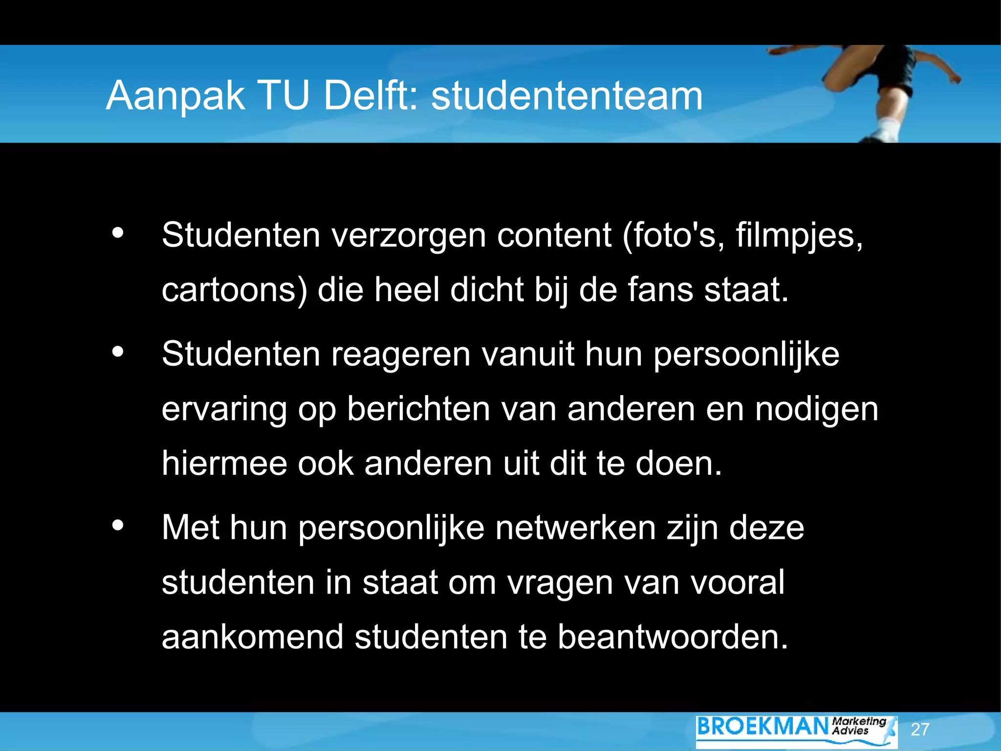 Aanpak TU Delft: studententeam


• Studenten verzorgen content (foto's, filmpjes,
   cartoons) die heel dicht bij de fans staat.
• Studenten reageren vanuit hun persoonlijke
   ervaring op berichten van anderen en nodigen
   hiermee ook anderen uit dit te doen.
• Met hun persoonlijke netwerken zijn deze
   studenten in staat om vragen van vooral
   aankomend studenten te beantwoorden.

                                                   27
 