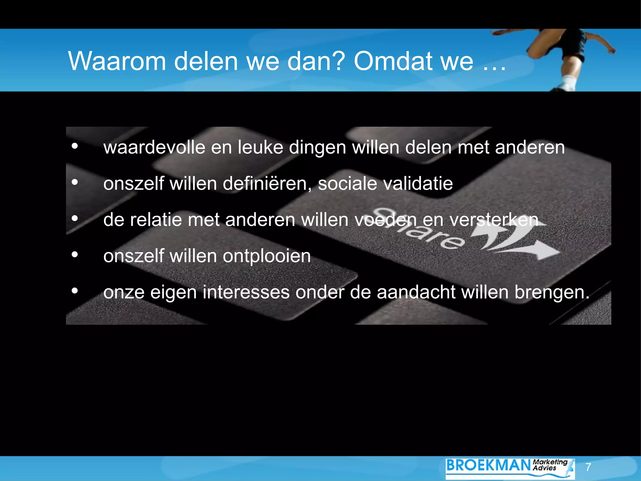 Waarom delen we dan? Omdat we …


•   waardevolle en leuke dingen willen delen met anderen
•   onszelf willen definiëren, sociale validatie
•   de relatie met anderen willen voeden en versterken
•   onszelf willen ontplooien
•   onze eigen interesses onder de aandacht willen brengen.




                                                           7
 