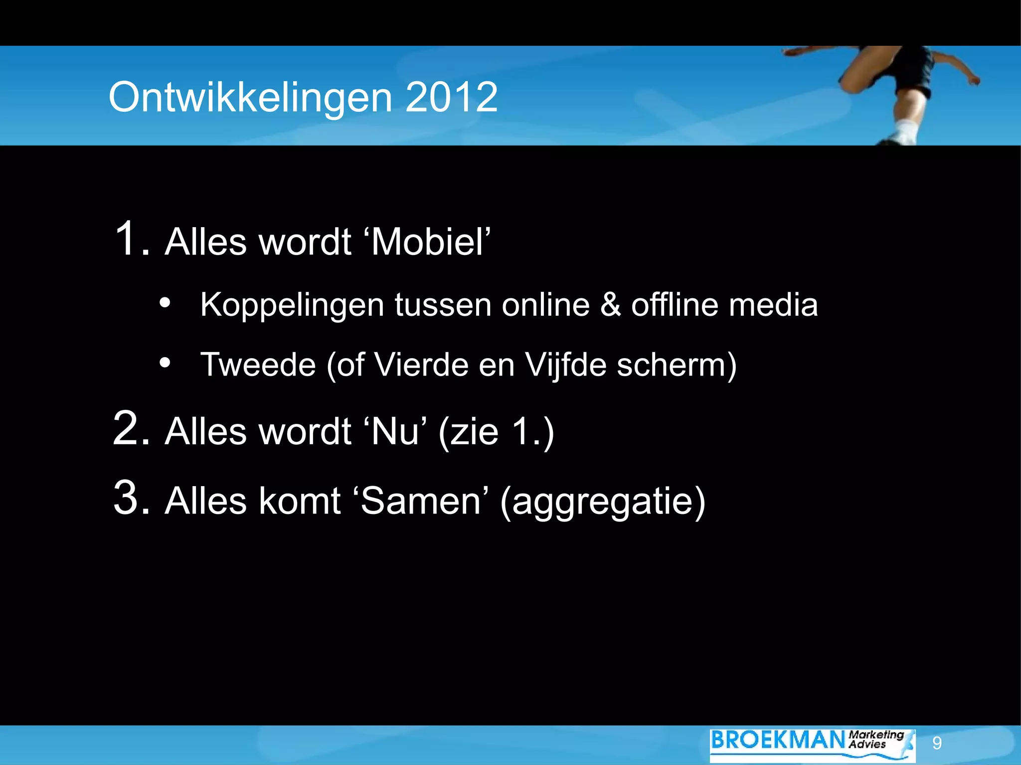 Ontwikkelingen 2012


1. Alles wordt ‘Mobiel’
  • Koppelingen tussen online & offline media
  • Tweede (of Vierde en Vijfde scherm)
2. Alles wordt ‘Nu’ (zie 1.)
3. Alles komt ‘Samen’ (aggregatie)



                                                9
 