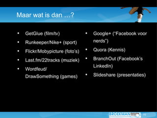 Maar wat is dan …?

•   GetGlue (film/tv)             •   Google+ (“Facebook voor
•   Runkeeper/Nike+ (sport)           nerds”)

•   Flickr/Mobypicture (foto’s)   •   Quora (Kennis)

•   Last.fm/22tracks (muziek)     •   BranchOut (Facebook’s
                                      LinkedIn)
•   Wordfeud/
    DrawSomething (games)         •   ݺߣshare (presentaties)




                                                              15
 