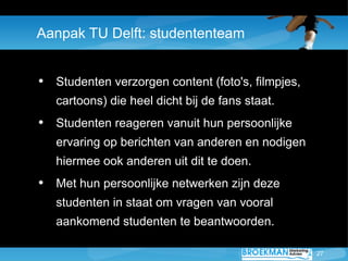 Aanpak TU Delft: studententeam


• Studenten verzorgen content (foto's, filmpjes,
   cartoons) die heel dicht bij de fans staat.
• Studenten reageren vanuit hun persoonlijke
   ervaring op berichten van anderen en nodigen
   hiermee ook anderen uit dit te doen.
• Met hun persoonlijke netwerken zijn deze
   studenten in staat om vragen van vooral
   aankomend studenten te beantwoorden.

                                                   27
 