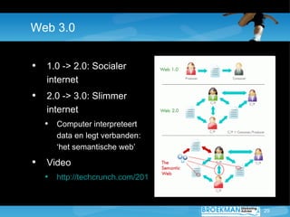 Web 3.0


• 1.0 -> 2.0: Socialer
   internet
• 2.0 -> 3.0: Slimmer
   internet
  • Computer interpreteert
     data en legt verbanden:
     ‘het semantische web’

• Video
  • http://techcrunch.com/2010/05/10/web-30-movie/


                                                     29
 