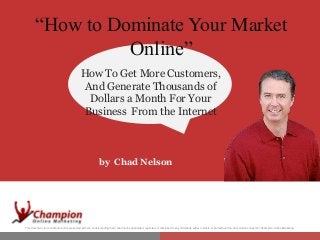 “How to Dominate Your Market
Online”
“How HowDominate Your Market
to To Get More Customers,
And Generate Thousands of
DollarsOnline” Your
a Month For
Business From the Internet

by Chad Nelson

This document is Confidential and is presented with the understanding that it shall not be duplicated, reprinted, or disclosed to any third party either in whole or part without the prior written consent of Champion Online Marketing.

 