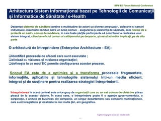 11 | 
Together bringing the success and valuable results 
Deoarece sistemul de sănătate conține o multitudine de actori cu diverse preocupări, obiective și sarcini individuale, însa toate conduc către un scop comun – asigurarea și asistența de sănătate, este nevoie de a proiecta un cadru comun de modelare, în care toate părțile participante să contribuie la realizarea unui sistem integrat, către beneficiul comun al cetățeanului pe deoparte, și restul actorilor implicați, pe de alta parte 
O arhitectură de întreprindere (Enterprise Architecture - EA): 
Identifică procesele de afaceri care sunt executate ; 
aliniază cu viziunea și misiunea organizației; 
definește în ce mod TIC permite desfășurarea acestor procese. Scopul EA este de a optimiza și a transforma procesele fragmentate, informațiile, aplicațiile și tehnologiile sistemului într-un mediu eficient, integrat și de susținere pentru realizarea strategiei Întreprinderii. 
Întreprinderea în acest context este orice grup de organizații care au un set comun de obiective și/sau pleacă de la aceeași viziune. În acest sens, o întreprindere poate fi o agenție guvernamentala, o corporație, o unitate de business din companie, un singur departament, sau companii multinaționale, care sunt înregistrate și localizate în mai multe țări, arii geografice. 
BPM EE Forum National Conference 
Arhitectura Sistem Informațional bazat pe Tehnologii de Comunicații și Informatice de Sănătate / e-Health  