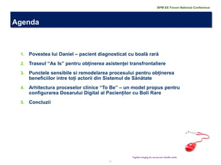 2 | 
1.Povestea lui Daniel – pacient diagnosticat cu boală rară 
2.Traseul “As Is” pentru obținerea asistenței transfrontaliere 
3.Punctele sensibile si remodelarea procesului pentru obținerea beneficiilor intre toți actorii din Sistemul de Sănătate 
4.Arhitectura proceselor clinice “To Be” – un model propus pentru configurarea Dosarului Digital al Pacienților cu Boli Rare 
5.Concluzii 
Agenda 
Together bringing the success and valuable results 
BPM EE Forum National Conference  