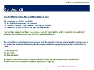 20 | 
Concluzii (2) 
Together bringing the success and valuable results 
EAeH oferă sistemului de sănătate un cadru în care: 
prestarea serviciilor medicale; 
schimbul de informații de sănătate; 
maparea datelor , a proceselor clinice și de afaceri; 
definirea ”sursei veridice” de date standardizate reprezintă o baza eficientă de măsurare a obiectivelor stabilite față de rezultate înregistrate în sistemul de sănătate sau a unui domeniu specific selectat. 
Beneficiul final obținut din implementarea unei EAeH este înrolarea tuturor parților participante la un sistem de sănătate digital complex interconectat și integrarea fluxului de lucru clinic într-un mod: 
Transparent; 
Coerent; 
Standardizat și care va reduce întârzierile pure și așteptările lungi ale pacienților pentru beneficierea tratamentului transfrontalier conform legislației în vigoare. 
BPM EE Forum National Conference  