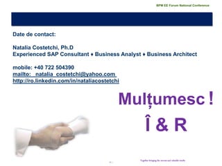 21 | 
Mulțumesc ! 
Î & R 
Together bringing the success and valuable results 
Date de contact: Natalia Costetchi, Ph.D Experienced SAP Consultant ♦ Business Analyst ♦ Business Architect mobile: +40 722 504390 mailto: natalia_costetchi@yahoo.com http://ro.linkedin.com/in/nataliacostetchi 
BPM EE Forum National Conference 