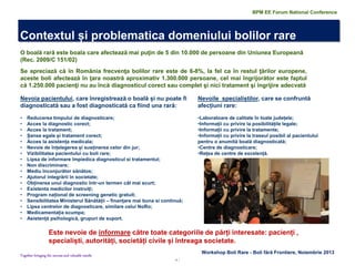 6 | 
Together bringing the success and valuable results 
Nevoia pacientului, care înregistrează o boală și nu poate fi diagnosticată sau a fost diagnosticată ca fiind una rară: 
•Reducerea timpului de diagnosticare; 
•Acces la diagnostic corect; 
•Acces la tratament; 
•Șanse egale și tratament corect; 
•Acces la asistența medicala; 
•Nevoie de înțelegerea și susținerea celor din jur; 
•Vizibilitatea pacientului cu boli rare; 
•Lipsa de informare împiedica diagnosticul si tratamentul; 
•Non discriminare; 
•Mediu înconjurător sănătos; 
•Ajutorul integrării în societate; 
•Obținerea unui diagnostic într-un termen cât mai scurt; 
•Existenta medicilor instruiți; 
•Program național de screening genetic gratuit; 
•Sensibilitatea Ministerul Sănătății – finanțare mai buna si continuă; 
•Lipsa centrelor de diagnosticare, similare celui NoRo; 
•Medicamentația scumpa; 
•Asistență psihologică, grupuri de suport. 
Nevoile specialiștilor, care se confruntă afecțiuni rare: 
•Laboratoare de calitate în toate județele; 
•Informații cu privire la posibilitățile legale; 
•Informații cu privire la tratamente; 
•Informații cu privire la traseul posibil al pacientului pentru o anumită boală diagnosticată; 
•Centre de diagnosticare; 
•Rețea de centre de excelență. 
Este nevoie de informare către toate categoriile de părți interesate: pacienți , specialiști, autorități, societăți civile și întreaga societate. 
O boală rară este boala care afectează mai puţin de 5 din 10.000 de persoane din Uniunea Europeană (Rec. 2009/C 151/02) 
Se apreciază că în România frecvenţa bolilor rare este de 6-8%, la fel ca în restul ţărilor europene, aceste boli afectează în ţara noastră aproximativ 1.300.000 persoane, cel mai îngrijorător este faptul că 1.250.000 pacienţi nu au încă diagnosticul corect sau complet şi nici tratament şi îngrijire adecvată 
Workshop Boli Rare - Boli fără Frontiere, Noiembrie 2013 
Contextul și problematica domeniului bolilor rare 
BPM EE Forum National Conference  