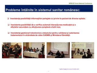 7 | 
Probleme întâlnite în sistemul sanitar românesc: 
Together bringing the success and valuable results 
Inexistența posibilității informațiilor partajate cu privire la pacient de diverse spitale; 
Inexistenta posibilității de a verifica automat interacțiunea medicației și a efectelor secundare cu afecțiunea complexă a bolii rare; 
Inexistența gestionarii electronice a dosarului pentru validarea și autorizarea tratamentului în străinătate de către CASMB și Ministerul Sănătății. 
BPM EE Forum National Conference  