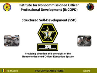 Institute for Noncommissioned Officer
              Professional Development (INCOPD)

             Structured Self-Development (SSD)




                Providing direction and oversight of the
              Noncommissioned Officer Education System




                                                                1
HQ TRADOC               VICTORY STARTS HERE!               INCOPD
 