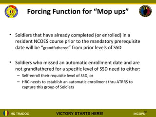 Forcing Function for “Mop ups”

• Soldiers that have already completed (or enrolled) in a
  resident NCOES course prior to the mandatory prerequisite
  date will be “grandfathered” from prior levels of SSD

• Soldiers who missed an automatic enrollment date and are
  not grandfathered for a specific level of SSD need to either:
   – Self-enroll their requisite level of SSD, or
   – HRC needs to establish an automatic enrollment thru ATRRS to
     capture this group of Soldiers




                                                                         10
HQ TRADOC               VICTORY STARTS HERE!                        INCOPD
 