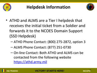 Helpdesk Information

• ATHD and ALMS are a Tier I helpdesk that
  receives the initial ticket from a Soldier and
  forwards it to the NCOES Domain Support
  (SSD Helpdesk)
   – ATHD Phone Contact: (800) 275-2872, option 3
   – ALMS Phone Contact: (877) 251-0730
   – On-line Contact: Both ATHD and ALMS can be
     contacted from the following website
     https://athd.army.mil
                                                    21
HQ TRADOC        VICTORY STARTS HERE!          INCOPD
 