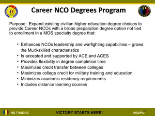 Career NCO Degrees Program
Purpose: Expand existing civilian higher education degree choices to
provide Career NCOs with a broad preparation degree option not tied
to enrollment in a MOS specialty degree that:

   • Enhances NCOs leadership and warfighting capabilities – grows
     the Multi-skilled characteristics
   • Is accepted and supported by ACE and ACES
   • Provides flexibility in degree completion time
   • Maximizes credit transfer between colleges
   • Maximizes college credit for military training and education
   • Minimizes academic residency requirements
   • Includes distance learning courses




                                                                       24
HQ TRADOC              VICTORY STARTS HERE!                    INCOPD
 