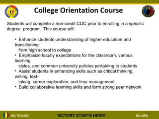 College Orientation Course
Students will complete a non-credit COC prior to enrolling in a specific
degree program. This course will:

    • Enhance students understanding of higher education and
    transitioning
      from high school to college
    • Emphasize faculty expectations for the classroom, various
    learning
      styles, and common university policies pertaining to students
    • Assist students in enhancing skills such as critical thinking,
    writing, test-
      taking, career exploration, and time management
    • Build collaborative learning skills and form strong peer network




                                                                           27
  HQ TRADOC               VICTORY STARTS HERE!                      INCOPD
 