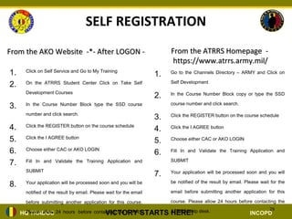 SELF REGISTRATION
From the AKO Website -*- After LOGON -                                  From the ATRRS Homepage -
                                                                         https://www.atrrs.army.mil/
1.    Click on Self Service and Go to My Training
                                                                   1.   Go to the Channels Directory – ARMY and Click on

                                                                        Self Development
2.    On the ATRRS Student Center Click on Take Self

      Development Courses
                                                                   2.   In the Course Number Block copy or type the SSD

                                                                        course number and click search.
3.    In the Course Number Block type the SSD course

      number and click search.
                                                                   3.   Click the REGISTER button on the course schedule

4.    Click the REGISTER button on the course schedule
                                                                   4.   Click the I AGREE button

5.    Click the I AGREE button
                                                                   5.   Choose either CAC or AKO LOGIN

6.    Choose either CAC or AKO LOGIN
                                                                   6.   Fill In and Validate the Training Application and

                                                                        SUBMIT
7.    Fill In and Validate the Training Application and

      SUBMIT
                                                                   7.   Your application will be processed soon and you will

                                                                        be notified of the result by email. Please wait for the
8.    Your application will be processed soon and you will be

      notified of the result by email. Please wait for the email        email before submitting another application for this

      before submitting another application for this course.            course. Please allow 24 hours before contacting the
                                                                                                                       29
                                    VICTORY STARTS ATRRS Help desk.
     HQ TRADOC 24 hours before contacting the ATRRS
      Please allow                                  HERE!                                                     INCOPD
 
