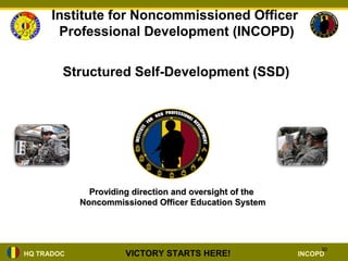 Institute for Noncommissioned Officer
       Professional Development (INCOPD)

        Structured Self-Development (SSD)




              Providing direction and oversight of the
            Noncommissioned Officer Education System




                                                              30
HQ TRADOC             VICTORY STARTS HERE!               INCOPD
 