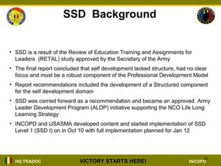 SSD Background


• SSD is a result of the Review of Education Training and Assignments for
  Leaders (RETAL) study approved by the Secretary of the Army
• The final report concluded that self development lacked structure, had no clear
  focus and must be a robust component of the Professional Development Model
• Report recommendations included the development of a Structured component
  for the self development domain
• SSD was carried forward as a recommendation and became an approved Army
  Leader Development Program (ALDP) initiative supporting the NCO Life Long
  Learning Strategy
• INCOPD and USASMA developed content and started implementation of SSD
  Level 1 (SSD I) on in Oct 10 with full implementation planned for Jan 12



                                                                               32
  HQ TRADOC                 VICTORY STARTS HERE!                         INCOPD
 