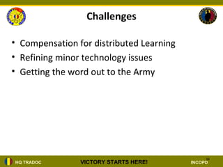 Challenges

• Compensation for distributed Learning
• Refining minor technology issues
• Getting the word out to the Army




                                               34
HQ TRADOC       VICTORY STARTS HERE!      INCOPD
 