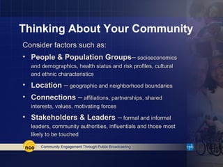 Thinking About Your Community
Consider factors such as:
• People & Population Groups– socioeconomics
  and demographics, health status and risk profiles, cultural
  and ethnic characteristics

• Location – geographic and neighborhood boundaries
• Connections – affiliations, partnerships, shared
  interests, values, motivating forces

• Stakeholders & Leaders – formal and informal
  leaders, community authorities, influentials and those most
  likely to be touched
 