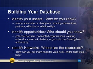 Building Your Database
• Identify your assets: Who do you know?
  – strong advocates or champions, existing connections,
    partners, alliances or relationships

• Identify opportunities: Who should you know?
  – potential partners, connected organizations, existing
    networks, movers & shakers, organizations of strength or
    authenticity

• Identify Networks: Where are the resources?
  – How can you get more bang for your buck, better build your
    lists?
 