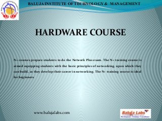 HARDWARE COURSE
www.balujalabs.com
BALUJA INSTITUTE OF TECHNOLOGY & MANAGEMENT
N+ courses prepare students to do the Network Plus exam. The N+ training course is
aimed equipping students with the basic principles of networking, upon which they
can build, as they develop their career in networking. The N+ training course is ideal
for beginners.
 