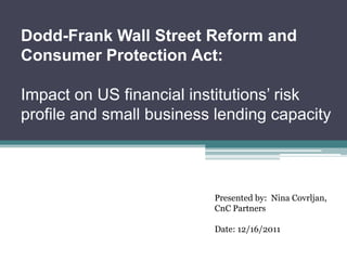 Dodd-Frank Wall Street Reform and
Consumer Protection Act:

Impact on US financial institutions’ risk
profile and small business lending capacity



                          Presented by: Nina Covrljan,
                          CnC Partners

                          Date: 12/16/2011
 