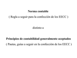 Norma contable
( Regla a seguir para la confección de los EECC )
distinto a
Principios de contabilidad generalmente aceptados
( Pautas, guías a seguir en la confección de los EECC )
 