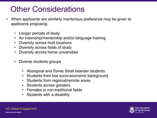 Other Considerations
• When applicants are similarly meritorious preference may be given to
applicants proposing:
• Longer periods of study
• An internship/mentorship and/or language training
• Diversity across host locations
• Diversity across fields of study
• Diversity across home universities
• Diverse students groups
• Aboriginal and Torres Strait Islander students
• Students from low socio-economic background
• Students from regional/remote areas
• Students across genders
• Females in non-traditional fields
• Students with a disability
 