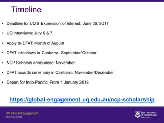 Timeline
• Deadline for UQ’S Expression of Interest: June 30, 2017
• UQ interviews: July 6 & 7
• Apply to DFAT: Month of August
• DFAT interviews in Canberra: September/October
• NCP Scholars announced: November
• DFAT awards ceremony in Canberra: November/December
• Depart for Indo-Pacific: From 1 January 2018
https://global-engagement.uq.edu.au/ncp-scholarship
 