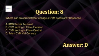 Where can an administrator change a CVM password? Response:
A. KMS Server Terminal
B. CVM setting in Prism Element
C. CVM setting in Prism Central
D. Prism CVM VM Console
Question: 8
Answer: D
 