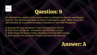 An administrator needs to bring down a host in a Nutanix Cluster for maintenance
reasons. The administrator puts the host in maintenance mode. What should the
administrator do to perform an orderly shutdown of the CVM? Response:
A. Execute the cvm_shutdown -P new command from the CV
B. Enter Fever off Server - immediate from the IPMI console.
C. Enter Fewer off Server-orderly Shutdown from the IPMI console.
D. Execute the cvm_shutdown -P now command from the host.
Question: 9
Answer: A
 