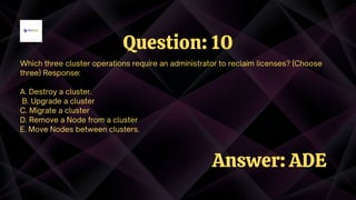 Which three cluster operations require an administrator to reclaim licenses? (Choose
three) Response:
A. Destroy a cluster.
B. Upgrade a cluster
C. Migrate a cluster
D. Remove a Node from a cluster
E. Move Nodes between clusters.
Question: 10
Answer: ADE
 