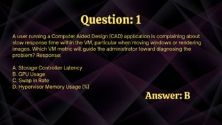 A user running a Computer Aided Design (CAD) application is complaining about
slow response time within the VM, particular when moving windows or rendering
images. Which VM metric will guide the administrator toward diagnosing the
problem? Response:
A. Storage Controller Latency
B. GPU Usage
C. Swap in Rate
D. Hypervisor Memory Usage (%)
Question: 1
Answer: B
 